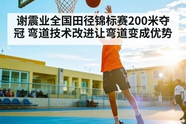 谢震业全国田径锦标赛200米夺冠 弯道技术改进让弯道变成优势