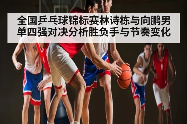 全国乒乓球锦标赛林诗栋与向鹏男单四强对决分析胜负手与节奏变化