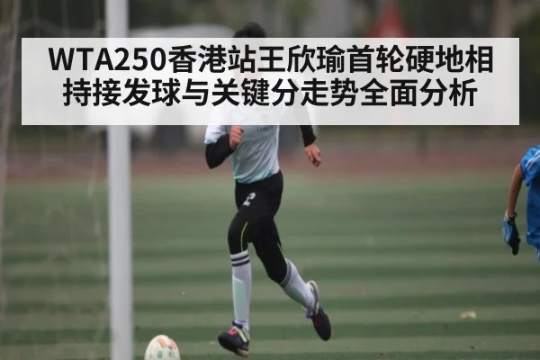 WTA250香港站王欣瑜首轮硬地相持接发球与关键分走势全面分析