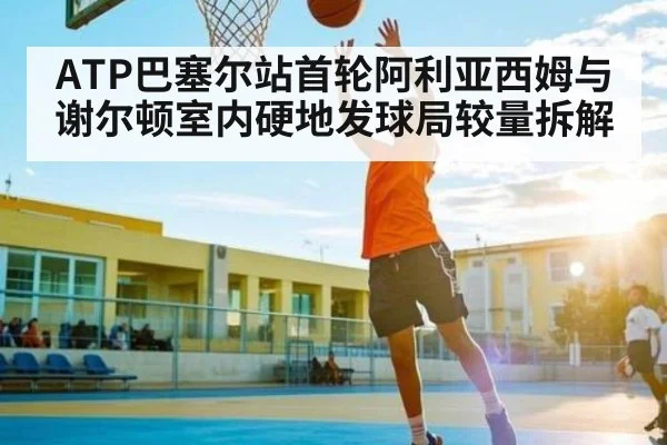 ATP巴塞尔站首轮阿利亚西姆与谢尔顿室内硬地发球局较量拆解